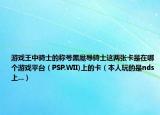 游戏王中骑士的称号黑魔导骑士这两张卡是在哪个游戏平台（PSP.WII)上的卡（本人玩的是nds上...）