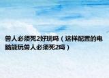 兽人必须死2好玩吗（这样配置的电脑能玩兽人必须死2吗）