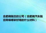 合肥做隔音的公司（合肥做汽车隔音降噪哪家好用的什么材料）