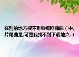 在别的地方搜不到电视剧插曲（中,片尾曲是,可是我找不到下载地点.）