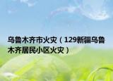 乌鲁木齐市火灾（129新疆乌鲁木齐居民小区火灾）