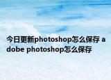 今日更新photoshop怎么保存 adobe photoshop怎么保存