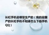 长虹手机是哪里生产的（我的是国产的长虹手机不知道怎么下载手机QQ）