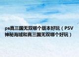 ps真三国无双哪个版本好玩（PSV神秘海域和真三国无双哪个好玩）