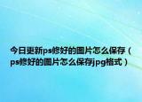 今日更新ps修好的图片怎么保存（ps修好的图片怎么保存jpg格式）