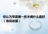 你认为早晨第一杯水喝什么最好（有何依据）