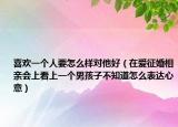 喜欢一个人要怎么样对他好（在爱征婚相亲会上看上一个男孩子不知道怎么表达心意）