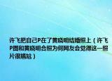 许飞把自己P在了黄晓明结婚照上（许飞P图和黄晓明合照为何网友会觉得这一照片很尴尬）