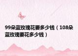 99朵蓝玫瑰花要多少钱（108朵蓝玫瑰要花多少钱）