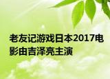 老友记游戏日本2017电影由吉泽亮主演