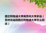 西交利物浦大学离苏州大学多远（苏州北站到西交利物浦大学怎么到达）
