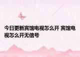 今日更新宾馆电视怎么开 宾馆电视怎么开无信号