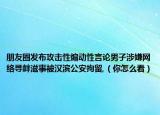 朋友圈发布攻击性煽动性言论男子涉嫌网络寻衅滋事被汉滨公安拘留,（你怎么看）