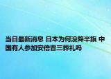 当日最新消息 日本为何没降半旗 中国有人参加安倍晋三葬礼吗