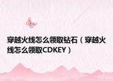 穿越火线怎么领取钻石（穿越火线怎么领取CDKEY）