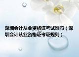 深圳会计从业资格证考试难吗（深圳会计从业资格证考证规则）