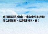 金马影剧院 佛山（佛山金马影剧院什么时候有＜哈利波特5＞看）