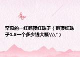 罕见的一红鹤顶红珠子（鹤顶红珠子1.8一个多少钱大概\