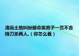 清远土地纠纷酿命案男子一言不合持刀杀两人,（你怎么看）