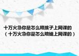 十万火急你是怎么陪孩子上网课的（十万火急你是怎么陪娃上网课的）