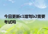 今日更新c1增驾b2需要考试吗