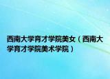 西南大学育才学院美女（西南大学育才学院美术学院）