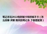笔记本玩2K13有时候卡有时候不卡（怎么回事 求解 刚买的笔记本 下面是配置）