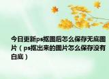 今日更新ps抠图后怎么保存无底图片（ps抠出来的图片怎么保存没有白底）