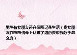男生有女朋友还在陌陌记录生活（我女朋友在陌陌情缘上认识了男的要跟我分手怎么办）