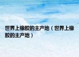 世界上橡胶的主产地（世界上橡胶的主产地）
