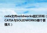 catia文件solidworks能打开吗（CATIA与SOLIDWORKS哪个更强大）