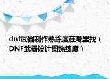 dnf武器制作熟练度在哪里找（DNF武器设计图熟练度）