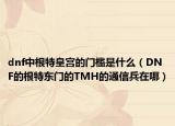 dnf中根特皇宫的门槛是什么（DNF的根特东门的TMH的通信兵在哪）