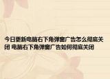 今日更新电脑右下角弹窗广告怎么彻底关闭 电脑右下角弹窗广告如何彻底关闭