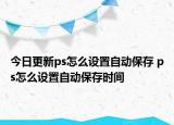 今日更新ps怎么设置自动保存 ps怎么设置自动保存时间