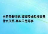 当日最新消息 滴滴程维和柳青是什么关系 其实只是同事