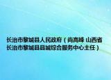 长治市黎城县人民政府（尚高峰 山西省长治市黎城县县城综合服务中心主任）