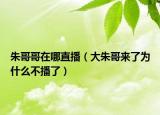 朱哥哥在哪直播（大朱哥来了为什么不播了）