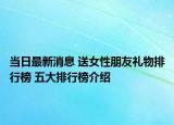 当日最新消息 送女性朋友礼物排行榜 五大排行榜介绍