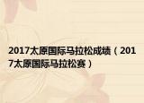 2017太原国际马拉松成绩（2017太原国际马拉松赛）