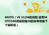 MOTO（V8 512M的问题.谁有MOTO168阅读权限20的帐号帮我下个刷机包）