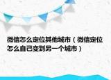 微信怎么定位其他城市（微信定位怎么自己变到另一个城市）