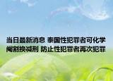 当日最新消息 泰国性犯罪者可化学阉割换减刑 防止性犯罪者再次犯罪