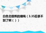 白色北极熊的缰绳（3.35后拿不到了啊（））