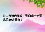 白山市特色美食（到白山一定要吃的10大美食）