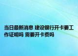 当日最新消息 建设银行开卡要工作证明吗 需要开卡费吗