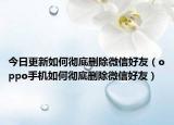 今日更新如何彻底删除微信好友（oppo手机如何彻底删除微信好友）