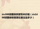 dn300球墨铸铁管每米价格（dn1400球墨铸铁管理论重量是多少）