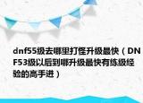 dnf55级去哪里打怪升级最快（DNF53级以后到哪升级最快有练级经验的高手进）