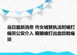 当日最新消息 传女城管执法时被打痛哭公安介入 眼睛被打出血捂脸痛哭
